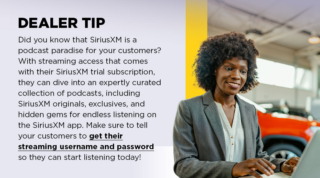 Did you know that SiriusXM is a podcast paradise for your customers? With streaming access that comes with their SiriusXM trial subscription, they can dive into an expertly curated collection of podcasts, including SiriusXM originals, exclusives, and hidden gems for endless listening on the SiriusXM app. Make sure to tell your customers to get their streaming username and password so they can start listening today!